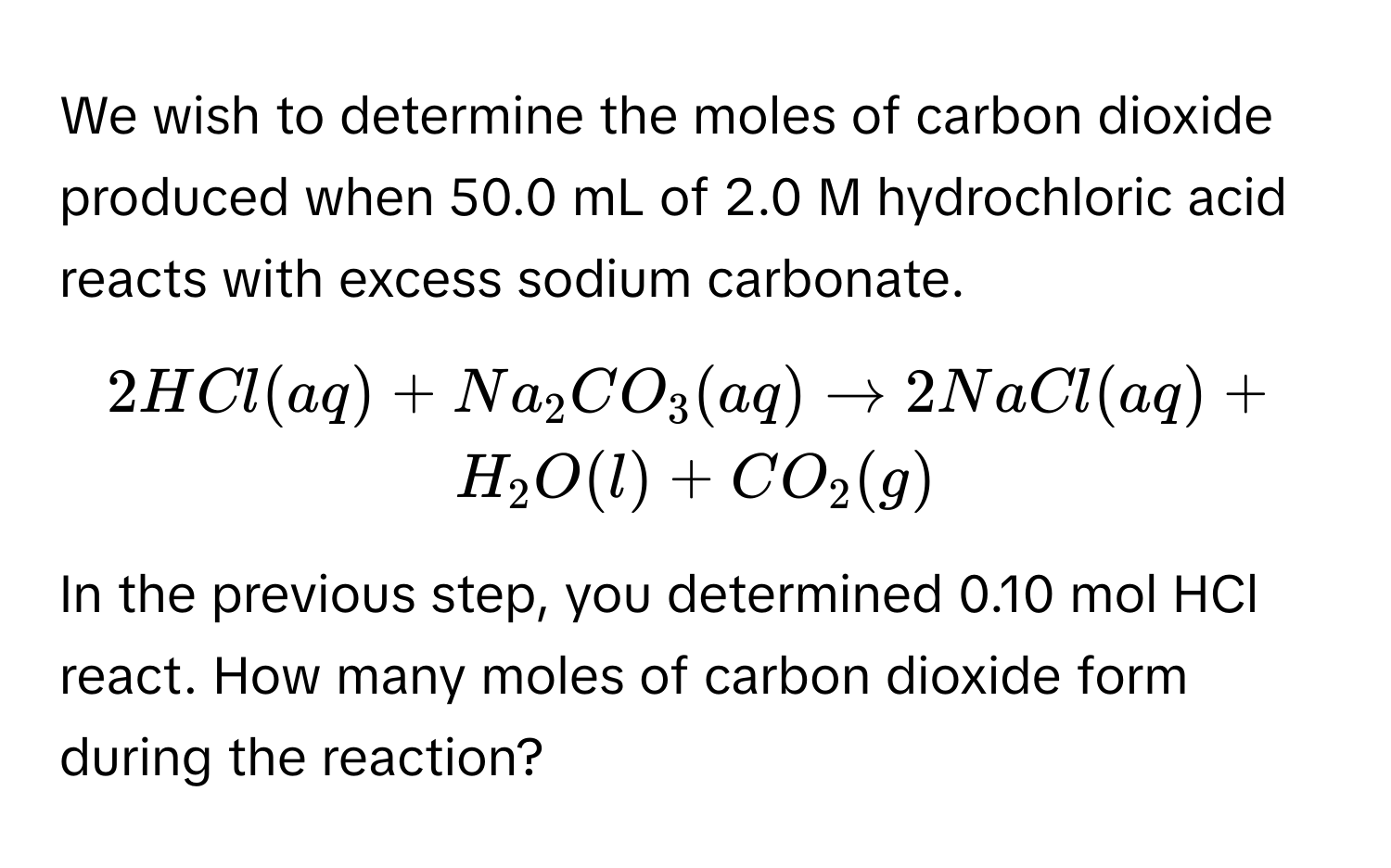 We wish to determine the moles of carbon dioxide produced when 50.0 mL of 2.0 M hydrochloric acid reacts with excess sodium carbonate.
$2HCl(aq) + Na_2CO_3(aq) arrow 2NaCl(aq) + H_2O(l) + CO_2(g)$
In the previous step, you determined 0.10 mol HCl react. How many moles of carbon dioxide form during the reaction?