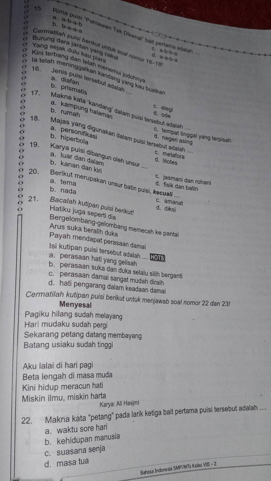 a. a-b-a-b
b. b-a-a-a
15. Rima puisi "Pahlawan Tak Dikenal" bait pertama adalah 
Cermatilah puisi berikut untuk soal nomor 16-18! a-a-b-a
Burung dara jantan yang naka
0. a-b-b-a
Yang sejak dulu kau piara
D
Kini terbang dan telah menemui jodohny
l a telah meninggalkan kandang yang kau buatka n
a. diafan
16. Jenis puisi tersebut adalah ...
b. prismatis c. elegi
a. kampung halaman
17. Makna kata ‘kandang’ dalam puisí tersebut adalah ...
d. ode
b. rumah c. tempat tinggal yang terpisah
a. personifikasi
18. Majas yang digunakan dalam puisi tersebut adalah ...
d. negeri asing
b. hiperbola c. metafora
19. Karya puisi dibangun oleh unsur ...
a. luar dan dalam
d. litotes
b. kanan dan kiri
c. jasmani dan rohani
a. tema
20. Berikut merupakan unsur batin puisi, kecuali ....
d. fisik dan batin
b. nada
c. amanat
21. . ” Bacalah kutipan puisi berikut!
d. diksi
Hatiku juga seperti dia
Bergelombang-gelombang memecah ke pantai
Arus suka beralih duka
Payah mendapat perasaan damai
Isi kutipan puisi tersebut adalah .... HOTS
a. perasaan hati yang gelisah
b. perasaan suka dan duka selalu silih berganti
c. perasaan damai sangat mudah diraih
d. hati pengarang dalam keadaan damai
Cermatilah kutipan puisi berikut untuk menjawab soal nomor 22 dan 23!
Menyesal
Pagiku hilang sudah melayang
Hari mudaku sudah pergi
Sekarang petang datang membayang
Batang usiaku sudah tinggi
Aku lalai dí hari pagi
Beta lengah di masa muda
Kini hidup meracun hati
Miskin ilmu, miskin harta
Karya: Ali Hasjmi
22. Makna kata “petang” pada larik ketiga bait pertama puisi tersebut adalah ....
a. waktu sore hari
b. kehidupan manusia
c. suasana senja
d. masa tua
Bahasa Indonesia SMP/MTs Kelas VIII - 2