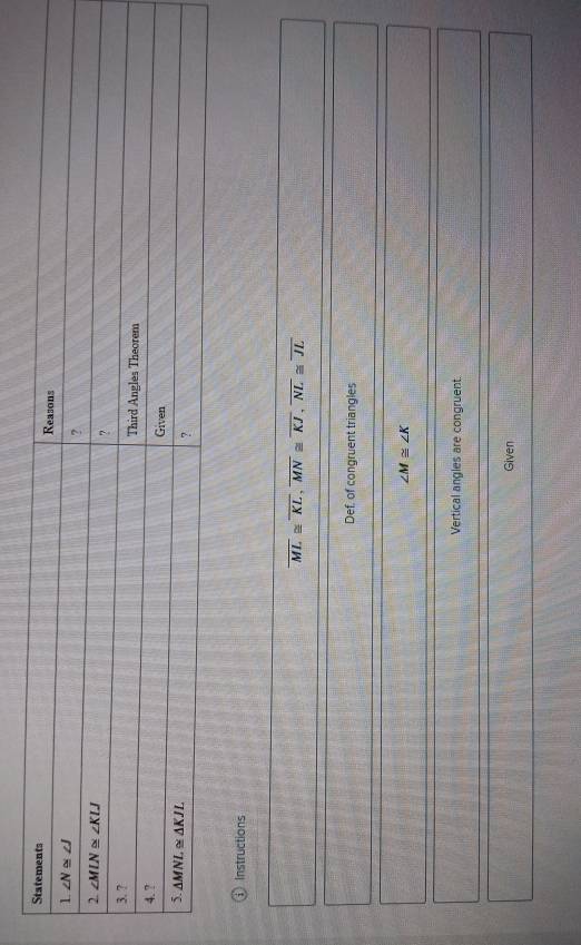 ⓘ Instructions
overline ML≌ overline KL,overline MN≌ overline KJ,overline NL≌ overline JL
Def, of congruent triangles
∠ M≌ ∠ K
Vertical angles are congruent.
Given