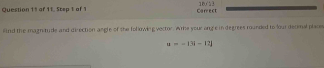 10/13 
Question 11 of 11, Step 1 of 1 Correct 
Fnd the magnitude and direction angle of the following vector. Write your angle in degrees rounded to four decimal places
u=-13i-12j