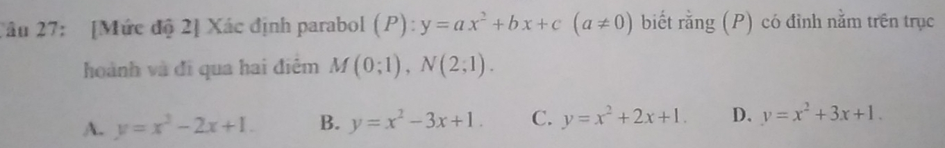 2âu 27: [Mức độ 2] Xác định parabol (P): ):y=ax^2+bx+c(a!= 0) biết rằng (P) có đỉnh nằm trên trục
hoành và đi qua hai điệm M(0;1), N(2;1).
A. y=x^2-2x+1. B. y=x^2-3x+1. C. y=x^2+2x+1. D. y=x^2+3x+1.