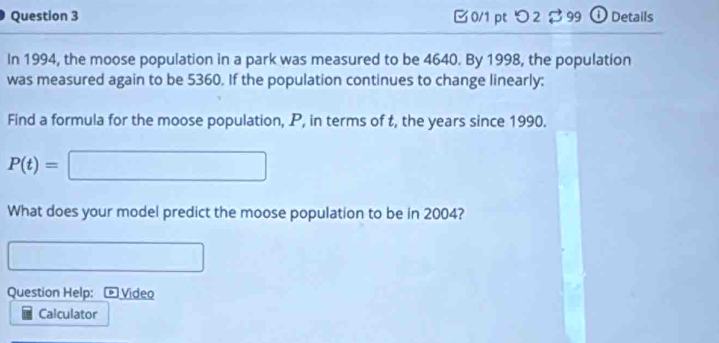 [ 0/1 pt つ2$99 ⓘ Details 
In 1994, the moose population in a park was measured to be 4640. By 1998, the population 
was measured again to be 5360. If the population continues to change linearly; 
Find a formula for the moose population, P, in terms of t, the years since 1990.
P(t)=□ ..8
What does your model predict the moose population to be in 2004? 
Question Help: Video 
Calculator