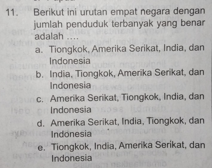 Berikut ini urutan empat negara dengan
jumlah penduduk terbanyak yang benar
adalah ....
a. Tiongkok, Amerika Serikat, India, dan
Indonesia
b. India, Tiongkok, Amerika Serikat, dan
Indonesia
c. Amerika Serikat, Tiongkok, India, dan
Indonesia
d. Amerika Serikat, India, Tiongkok, dan
Indonesia
e. Tiongkok, India, Amerika Serikat, dan
Indonesia