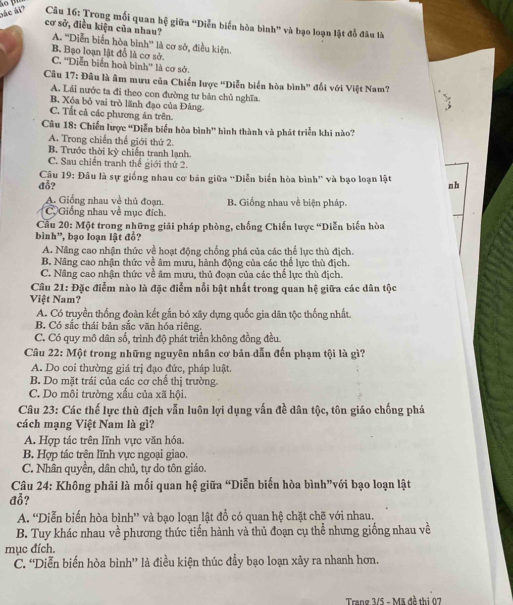 áo pu
bác ái?  Câu 16: Trong mối quan hệ giữa “Diễn biến hòa bình” và bạo loạn lật đồ đâu là
cơ sở, điều kiện của nhau?
A. “Diễn biến hòa bình” là cơ sở, điều kiện.
B. Bạo loạn lật đồ là cơ sở.
C. “Diễn biến hoà bình” là cơ sở.
Câu 17: Đâu là âm mưu của Chiến lược “Diễn biến hòa bình” đối với Việt Nam?
A. Lái nước ta đi theo con đường tư bản chủ nghĩa.
B. Xóa bỏ vai trò lãnh đạo của Đảng.
C. Tất cả các phương án trên.
Câu 18: Chiến lược “Diễn biến hòa bình” hình thành và phát triển khi nào?
A. Trong chiến thế giới thứ 2.
B. Trước thời kỳ chiến tranh lạnh.
C. Sau chiến tranh thế giới thứ 2.
Câu 19: Đâu là sự giống nhau cơ bản giữa “Diễn biến hòa bình” và bạo loạn lật
đỗ? nh
A. Giống nhau về thủ đoạn. B. Giống nhau về biện pháp.
C. Giống nhau về mục đích.
Cầu 20: Một trong những giải pháp phòng, chống Chiến lược “Diễn biến hòa
bình”, bạo loạn lật đổ?
A. Nâng cao nhận thức về hoạt động chống phá của các thế lực thù địch.
B. Nâng cao nhận thức về âm mưu, hành động của các thế lực thù địch.
C. Nâng cao nhận thức về âm mưu, thủ đoạn của các thế lực thù địch.
Câu 21: Đặc điểm nào là đặc điểm nổi bật nhất trong quan hệ giữa các dân tộc
Việt Nam?
A. Có truyền thống đoàn kết gắn bó xây dựng quốc gia dân tộc thống nhất.
B. Có sắc thái bản sắc văn hóa riêng.
C. Có quy mô dân số, trình độ phát triển không đồng đều.
Câu 22: Một trong những nguyên nhân cơ bản dẫn đến phạm tội là gì?
A. Do coi thường giá trị đạo đức, pháp luật.
B. Do mặt trái của các cơ chế thị trường.
C. Do môi trường xấu của xã hội.
Câu 23: Các thế lực thù địch vẫn luôn lợi dụng vấn đề dân tộc, tôn giáo chống phá
cách mạng Việt Nam là gì?
A. Hợp tác trên lĩnh vực văn hóa.
B. Hợp tác trện lĩnh vực ngoại giao.
C. Nhân quyền, dân chủ, tự do tôn giáo.
Câu 24: Không phải là mối quan hệ giữa “Diễn biến hòa bình”với bạo loạn lật
đổ?
A. “Diễn biến hòa bình” và bạo loạn lật đổ có quan hệ chặt chẽ với nhau.
B. Tuy khác nhau về phương thức tiến hành và thủ đoạn cụ thể nhưng giống nhau về
mục đích.
C. “Diễn biến hòa bình” là điều kiện thúc đầy bạo loạn xảy ra nhanh hơn.
Trang 3/5 - Mã đề thi 07