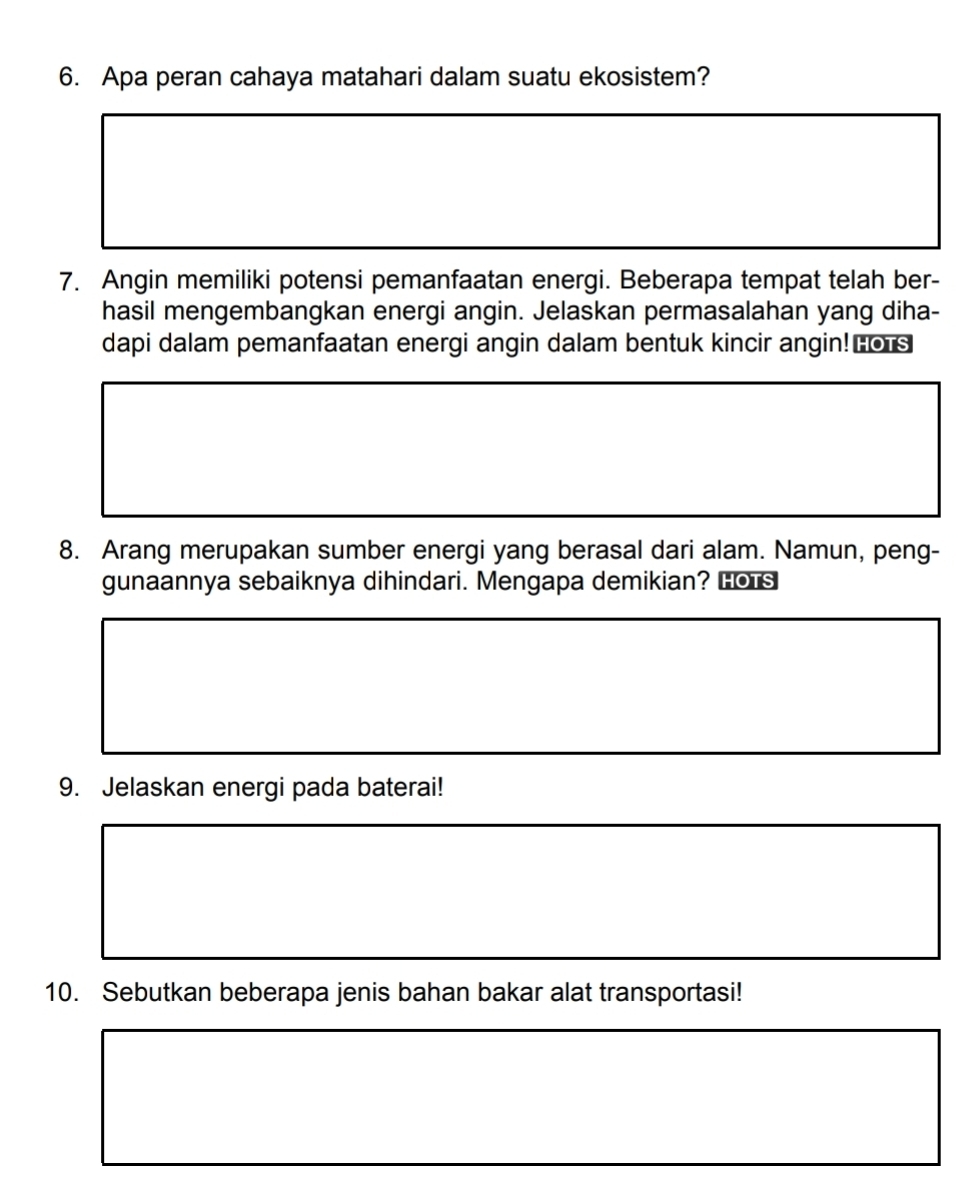 Apa peran cahaya matahari dalam suatu ekosistem? 
7. Angin memiliki potensi pemanfaatan energi. Beberapa tempat telah ber- 
hasil mengembangkan energi angin. Jelaskan permasalahan yang diha- 
dapi dalam pemanfaatan energi angin dalam bentuk kincir angin!Lors 
8. Arang merupakan sumber energi yang berasal dari alam. Namun, peng- 
gunaannya sebaiknya dihindari. Mengapa demikian? Lors 
9. Jelaskan energi pada baterai! 
10. Sebutkan beberapa jenis bahan bakar alat transportasi!