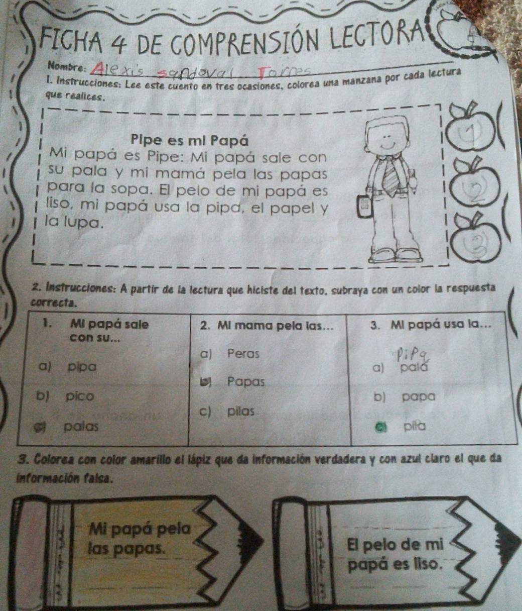 FICHA 4 DE COMPRENSIÓN LECTORA
Nombre:
1. Instrucciones: Lee este cuento en tres ocasiones, colorea una manzana por cada lectura
que realices.
Pipe es mi Papá
Mi papá es Pipe: Mi papá sale con
su pala y mi mamá pela las papas
para la sopa. El pelo de mi papá es
liso, mi papá usa la pipa, el papel y
la lupa.
2. Instrucciones: A partir de la lectura que hiciste del texto, subraya con un color la respuesta
correcta.
1. Mi papá sale 2. MI mama pela las.. 3. MI papá usa la...
con su...
a) Peras
a) pipa a) pala
Papas
b) pico b) papa
c) pilas
palas pīla
3. Colorea con color amarillo el lápiz que da información verdadera y con azul claro el que da
información falsa.
Mi papá pela
las papas. El pelo de mi
papá es liso.
: