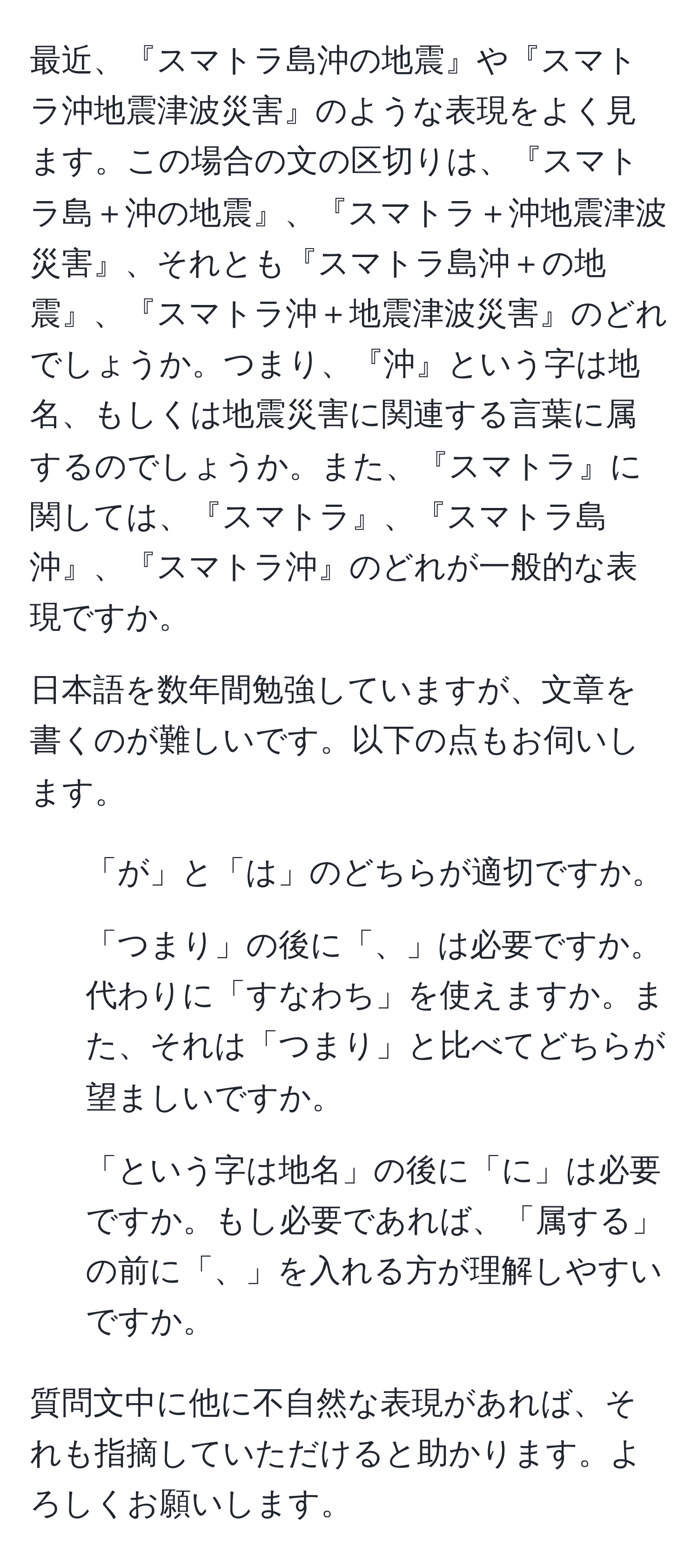 最近、『スマトラ島沖の地震』や『スマトラ沖地震津波災害』のような表現をよく見ます。この場合の文の区切りは、『スマトラ島＋沖の地震』、『スマトラ＋沖地震津波災害』、それとも『スマトラ島沖＋の地震』、『スマトラ沖＋地震津波災害』のどれでしょうか。つまり、『沖』という字は地名、もしくは地震災害に関連する言葉に属するのでしょうか。また、『スマトラ』に関しては、『スマトラ』、『スマトラ島沖』、『スマトラ沖』のどれが一般的な表現ですか。

日本語を数年間勉強していますが、文章を書くのが難しいです。以下の点もお伺いします。

1. 「が」と「は」のどちらが適切ですか。
2. 「つまり」の後に「、」は必要ですか。代わりに「すなわち」を使えますか。また、それは「つまり」と比べてどちらが望ましいですか。
3. 「という字は地名」の後に「に」は必要ですか。もし必要であれば、「属する」の前に「、」を入れる方が理解しやすいですか。

質問文中に他に不自然な表現があれば、それも指摘していただけると助かります。よろしくお願いします。