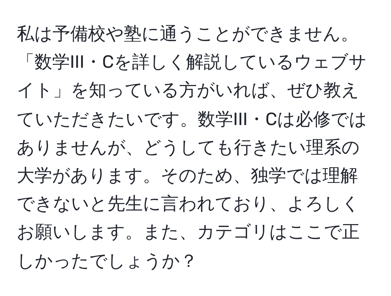 私は予備校や塾に通うことができません。「数学III・Cを詳しく解説しているウェブサイト」を知っている方がいれば、ぜひ教えていただきたいです。数学III・Cは必修ではありませんが、どうしても行きたい理系の大学があります。そのため、独学では理解できないと先生に言われており、よろしくお願いします。また、カテゴリはここで正しかったでしょうか？