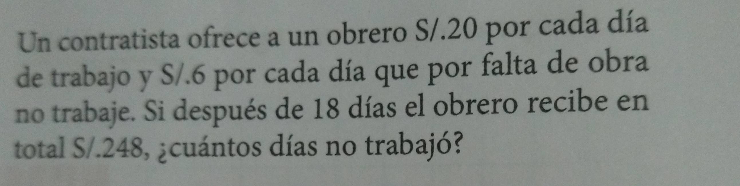 Un contratista ofrece a un obrero S/.20 por cada día 
de trabajo y S/.6 por cada día que por falta de obra 
no trabaje. Si después de 18 días el obrero recibe en 
total S/.248, ¿cuántos días no trabajó?