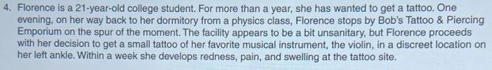 Florence is a 21-year-old college student. For more than a year, she has wanted to get a tattoo. One 
evening, on her way back to her dormitory from a physics class, Florence stops by Bob's Tattoo & Piercing 
Emporium on the spur of the moment. The facility appears to be a bit unsanitary, but Florence proceeds 
with her decision to get a small tattoo of her favorite musical instrument, the violin, in a discreet location on 
her left ankle. Within a week she develops redness, pain, and swelling at the tattoo site.