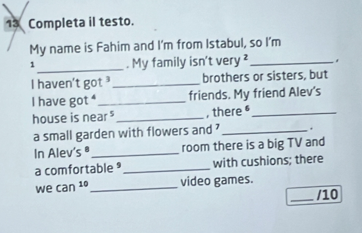 Completa il testo. 
My name is Fahim and I'm from Istabul, so I'm 
_1 
. My family isn't /erv^2 _ 
I haven't got ³_ brothers or sisters, but 
I have got ⁴_ friends. My friend Alev's 
house is near ⁵ _, there §_ 
a small garden with flowers and ?_ 
. 
In Alev s^8 _room there is a big TV and 
a comfortable _with cushions; there 
we can^(10) _ video games. 
_/10