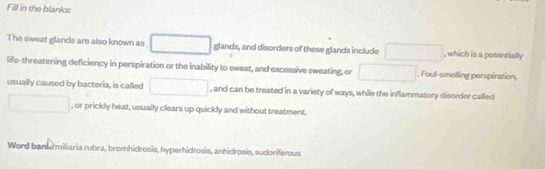 Fill in the blanks: 
The sweat glands are also known as □ glands, and disorders of these glands include □ , which is a potentially 
life-threatening deficiency in perspiration or the inability to sweat, and excessive sweating, or □. Foul-smelling perspiration, 
usually caused by bacteria, is called □ , and can be treated in a variety of ways, while the inflammatory disorder called 
□ , or prickly heat, usually clears up quickly and without treatment. 
Word banke miliaria rubra, bromhidrosis, hyperhidrosis, anhidrosis, sudoriferous