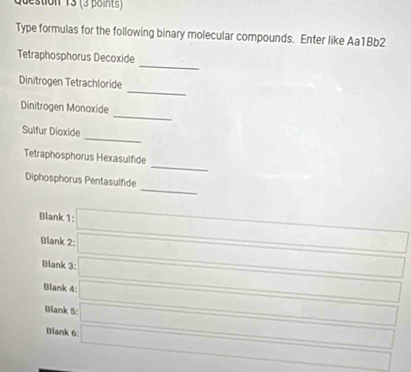 Type formulas for the following binary molecular compounds. Enter like Aa1Bb2
_
Tetraphosphorus Decoxide
_
Dinitrogen Tetrachloride
_
Dinitrogen Monoxide
_
Sulfur Dioxide
_
Tetraphosphorus Hexasulfide
_
Diphosphorus Pentasulfide
Blank 1: (-3,4)=) ()^^circ C^circ C^circ  □  □ 
Blank 2: □ 
Blank 3: □ 
Blank 4: □ 
Blank 5: □ □
Blank 6: