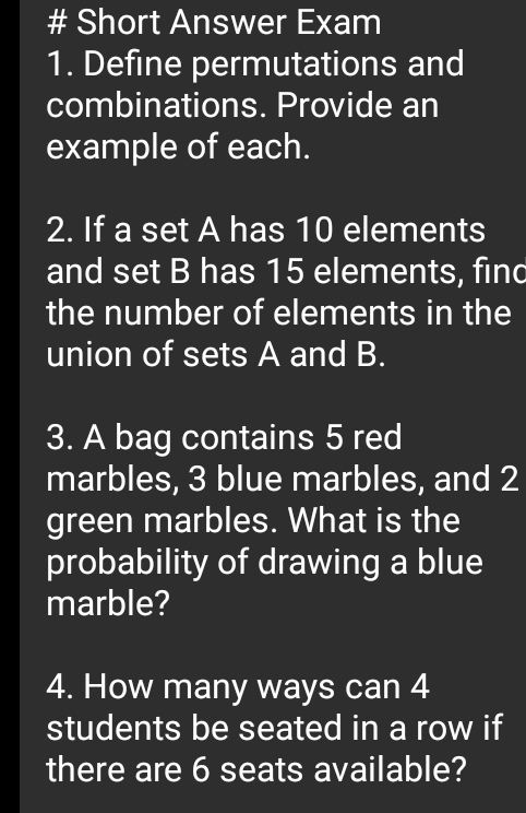 # Short Answer Exam 
1. Define permutations and 
combinations. Provide an 
example of each. 
2. If a set A has 10 elements 
and set B has 15 elements, find 
the number of elements in the 
union of sets A and B. 
3. A bag contains 5 red 
marbles, 3 blue marbles, and 2
green marbles. What is the 
probability of drawing a blue 
marble? 
4. How many ways can 4
students be seated in a row if 
there are 6 seats available?