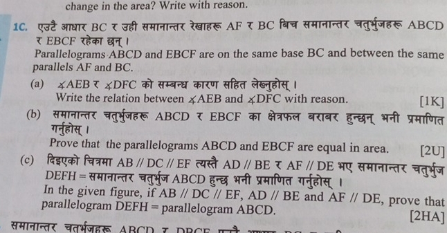 change in the area? Write with reason. 
10. एउटै आधार BC र उही समानान्तर रेखाहरू AF र BC बिच समानान्तर चतुर्भुजहरू ABCD 
र EBCF रहेक T न 
Parallelograms ABCD and EBCF are on the same base BC and between the same 
parallels AF and BC. 
(a) ∠ AEBzeta ∠ D∠ DFC को सम्बन्ध कारण सा 
Write the relation between ∠ AEB and ∠ DFC with reason. [1K] 
(b) समानान चत्र्भजहरू ABCD EBCF क 
Prove that the parallelograms ABCD and EBCF are equal in area. [2U] 
(c) दिइएको चित्रमा AB//DC//EF त्यस्ते AD//BE र AF//DE भए समान चत् भूज 
DEFH = समानान्तर चतभ ABCD 
In the given figure, if AB//DC//EF, AD//BE and AF//DE , prove that 
parallelogram DEFH = parallelogram ABCD. [2HA] 
समानान्तर चतरभजहरू ABCD 7 DBCE