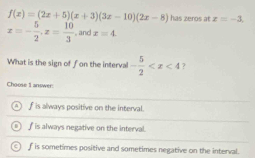 f(x)=(2x+5)(x+3)(3x-10)(2x-8) has zeros at x=-3,
x=- 5/2 , x= 10/3  , and xequiv 4. 
What is the sign of fon the interval - 5/2  7
Choose 1 answer:
f is always positive on the interval.
f is always negative on the interval.
f is sometimes positive and sometimes negative on the interval.