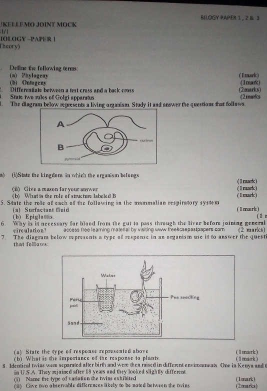 BILOGY PAPER 1 , 2 & 3 
JKELLEMO JOINT MOCK 
1 /1 
IOLOGY -PAPER 1 
Theory) 
Define the following terms: 
(a) Phylogeny (1mark) 
(b) Ontogeny (1mark) 
Differentiate between a test cross and a back cross (2marks) 
State two roles of Golgi apparatus. (2marks 
The diagram below represents a living organism. Study it and answer the questions that follows. 
a) (i)State the kingdom in which the organism belongs 
(1mark) 
(ii) Give a reason for your answer. (1mark) 
(b) What is the role of structure labeled B (1mark) 
5. State the role of each of the following in the mammalian respiratory system 
(a) Surfactant fluid (1mark) 
(b) Epiglottis. (1 
6. Why is it necessary for blood from the gut to pass through the liver before joining general 
circulation ? access free learning material by visiting www.freekcsepastpapers.com (2 marks) 
7、 The diagram below represents a type of response in an organism use it to answer the questi 
that follows: 
(a) State the type of response represented above (1mark) 
(b) What is the importance of the response to plants. (1mark) 
8. Identical twins were separated after birth and were then raised in different environments. One in Kenya and t 
in U.S.A. They rejoined after 18 years and they looked slightly different. 
(i) Name the type of variation the twins exhibited (1mark) 
(ii) Give two observable differences likely to be noted between the twins (2marks)