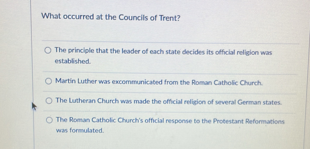 What occurred at the Councils of Trent?
The principle that the leader of each state decides its official religion was
established.
Martin Luther was excommunicated from the Roman Catholic Church.
The Lutheran Church was made the official religion of several German states.
The Roman Catholic Church's official response to the Protestant Reformations
was formulated.