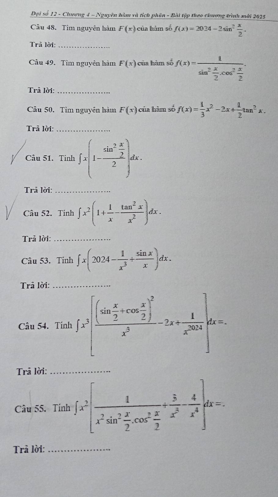 Đại số 12 - Chương 4 - Nguyên hàm và tích phân - Bài tập theo chương trình mới 2025 
Câu 48. Tìm nguyên hàm F(x) của hàm số f(x)=2024-2sin^2 x/2 . 
Trả lời:_ 
Câu 49. Tìm nguyên hàm F(x) của hàm số f(x)=frac 1sin^2 x/2 .cos^2 x/2 . 
Trā lời:_ 
Cầu 50. Tìm nguyên hàm F(x) của hàm số f(x)= 1/3 x^2-2x+ 1/2 tan^2x. 
Trả lời:_ 
Câu 51. Tính ∈t x(1-frac sin^2 x/2 2)dx. 
Trả lời:_ 
Câu 52. Tính ∈t x^2(1+ 1/x - tan^2x/x^2 )dx. 
Trả lời:_ 
Câu 53. Tính ∈t x(2024- 1/x^3 + sin x/x )dx. 
Trả lời:_ 
Câu 54. Tính ∈t x^3[frac (sin  x/2 +cos  x/2 )^2x^3-2x+ 1/x^(2018) ]dx=. 
Trả lời:_ 
Câu 55. Tính ∈t x^2[frac 1x^2sin^2 x/2 .cos^2 x/2 + 3/x^3 - 4/x^4 ]dx=. 
Trả lời:_