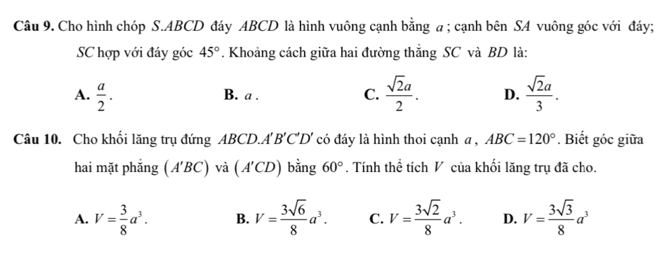 Cho hình chóp S. ABCD đáy ABCD là hình vuông cạnh bằng a; cạnh bên SA vuông góc với đáy;
SC hợp với đáy góc 45°. Khoảng cách giữa hai đường thắng SC và BD là:
A.  a/2 . B. a. C.  sqrt(2)a/2 . D.  sqrt(2)a/3 . 
Câu 10. Cho khối lăng trụ đứng ABCD.. A'B'C'D' có đáy là hình thoi cạnh a , ABC=120°. Biết góc giữa
hai mặt phẳng (A'BC) và (A'CD) bằng 60°. Tính thể tích V của khối lăng trụ đã cho.
A. V= 3/8 a^3. V= 3sqrt(6)/8 a^3. C. V= 3sqrt(2)/8 a^3. D. V= 3sqrt(3)/8 a^3
B.