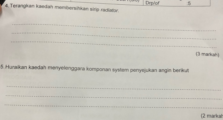 Drp/of :5 
4.Terangkan kaedah membersihkan sirip radiator. 
_ 
_ 
_ 
(3 markah) 
5. Huraikan kaedah menyelenggara komponan system penyejukan angin berikut 
_ 
_ 
_ 
(2 markah