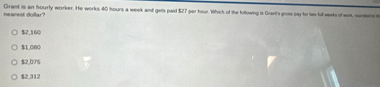 Grant is an hourly worker. He works 40 hours a week and gets paid $27 per hour. Which of the following is Grant's gross pay for two full weeks of work, rounded to th
nearest dollar?
$2,160
$1,080
$2,075
$2,312