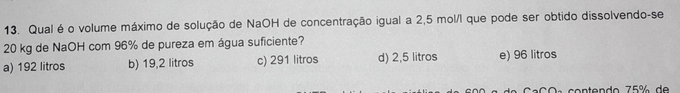 Qual é o volume máximo de solução de NaOH de concentração igual a 2,5 mol/l que pode ser obtido dissolvendo-se
20 kg de NaOH com 96% de pureza em água suficiente?
a) 192 litros b) 19,2 litros c) 291 litros d) 2,5 litros e) 96 litros
a C O a contendo 75% de