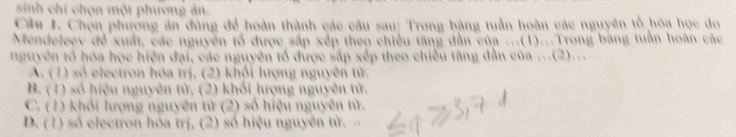 sinh chí chọn một phương ản.
Câu J. Chọn phương án đùng để hoàn thành các câu sau: Trong bằng tuần hoàn các nguyên tổ hóa học do
Mendeleev đề xuất, các nguyên tổ được sắp xếp theo chiều tăng dẫn của ...(1)...Trong bằng tuần hoàn các
nguyên tổ hóa học hiện đại, các nguyên tổ được sắp xếp theo chiều tăng dẫn của ...(2)...
A. (1) số electron hóa trị, (2) khỏi lượng nguyên tử.
B. (1) số hiệu nguyên tử, (2) khối lượng nguyên tử.
C. (1) khối lượng nguyên tử (2) số hiệu nguyên tử.
D. (1) số electron hóa trị, (2) số hiệu nguyên tử