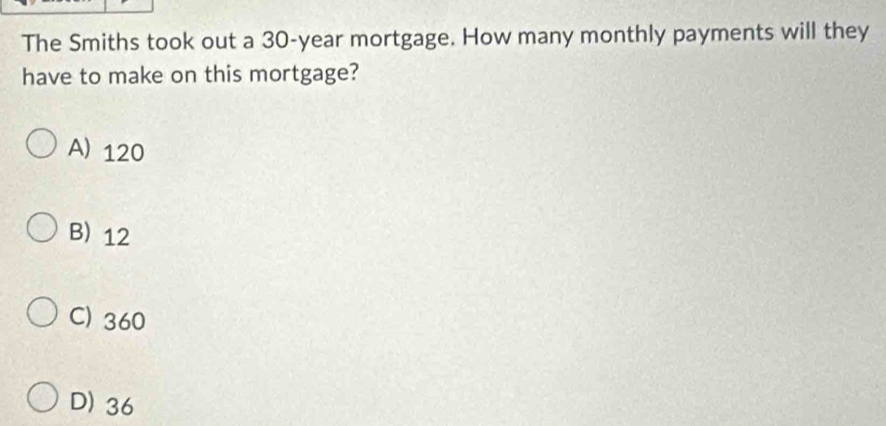 The Smiths took out a 30-year mortgage. How many monthly payments will they
have to make on this mortgage?
A) 120
B) 12
C) 360
D) 36