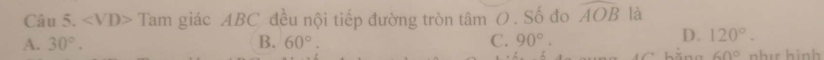 ∠ VD> Tam giác ABC đều nội tiếp đường tròn tâm O . Số đo widehat AOB là
A. 30°. B. 60°. C. 90°.
D. 120°.
60° như hình