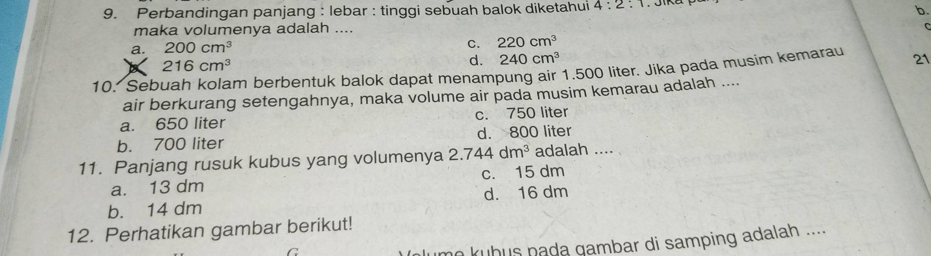 Perbandingan panjang : lebar : tinggi sebuah balok diketahui 4:2:1
b.
maka volumenya adalah ....
C
a. 200cm^3 C. 220cm^3
216cm^3
d. 240cm^3 21
10. Sebuah kolam berbentuk balok dapat menampung air 1.500 liter. Jika pada musim kemarau
air berkurang setengahnya, maka volume air pada musim kemarau adalah ....
a. 650 liter c. 750 liter
b. 700 liter d. 800 liter
11. Panjang rusuk kubus yang volumenya 2.744dm^3 adalah ....
a. 13 dm c. 15 dm
b. 14 dm d. 16 dm
12. Perhatikan gambar berikut!
C
no kubus pada gambar di samping adalah ....