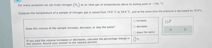 For many purposes we can treat nitrogen (N_2) as an ideal gas at temperatures above its boiling point of -196,^circ C. 
Suppose the temperature of a sample of nitrogen gas is raised from 19.0°C to 34.0°C , and at the same time the pressure is decreased by 10.0%.
□ ...^□ 
× 5 
the volume. Round your answer