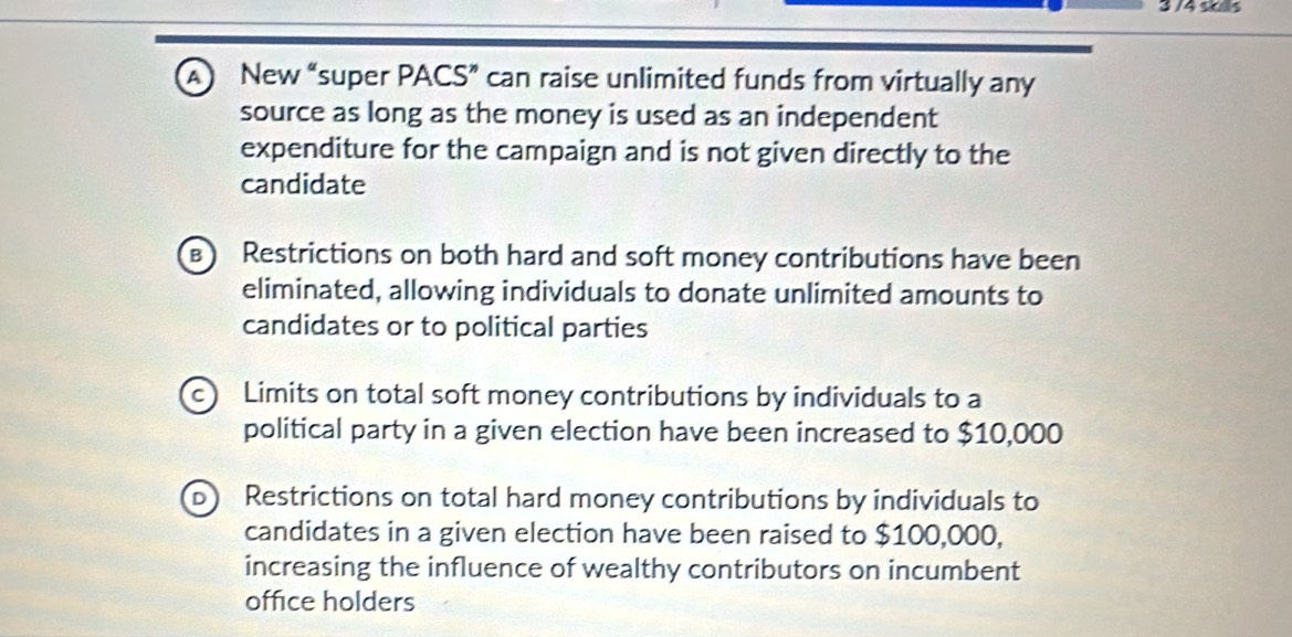 3 /4 sos
A) New “super PACS” can raise unlimited funds from virtually any
source as long as the money is used as an independent
expenditure for the campaign and is not given directly to the
candidate
Restrictions on both hard and soft money contributions have been
eliminated, allowing individuals to donate unlimited amounts to
candidates or to political parties
c) Limits on total soft money contributions by individuals to a
political party in a given election have been increased to $10,000
D) Restrictions on total hard money contributions by individuals to
candidates in a given election have been raised to $100,000,
increasing the influence of wealthy contributors on incumbent
office holders