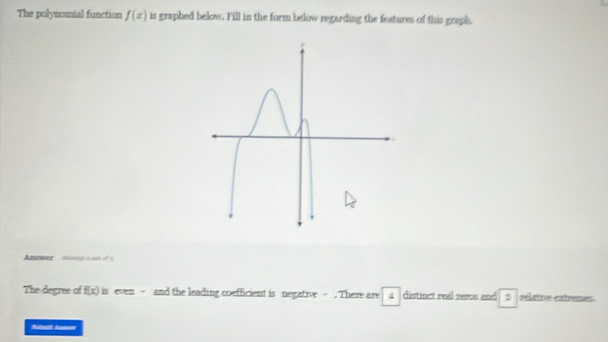 The polynomial function f(x) is graphed below. Fill in the form below regarding the features of this graph. 
Apl tam of 5 
The degree of f(x) is even - and the leading coefficient is negative - . There are 4 distinct real seros and 5 relative extremes. 
Subnalt Annen