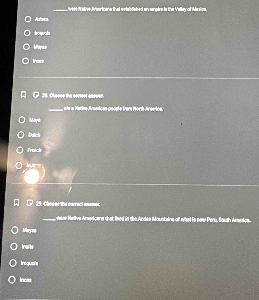 were Native Americans that established an empire in the Valley of Mexico.
Azteca
troquois
Mayas
incas
28. Choose the correct anewer.
_
are a Native American people from North America.'
Maya
Dutch
French
Inuit
29. Choose the correct answer.
_ were Native Americans that lived in the Andes Mountains of what is now Peru, South America.
Mayas
Inuits
Iroquois
Incas
