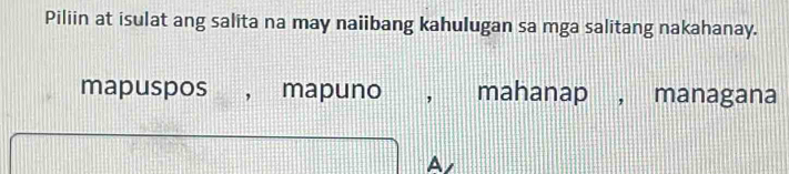 Piliin at isulat ang salita na may naiibang kahulugan sa mga salitang nakahanay.
mapuspos , mapuno , mahanap , managana
A