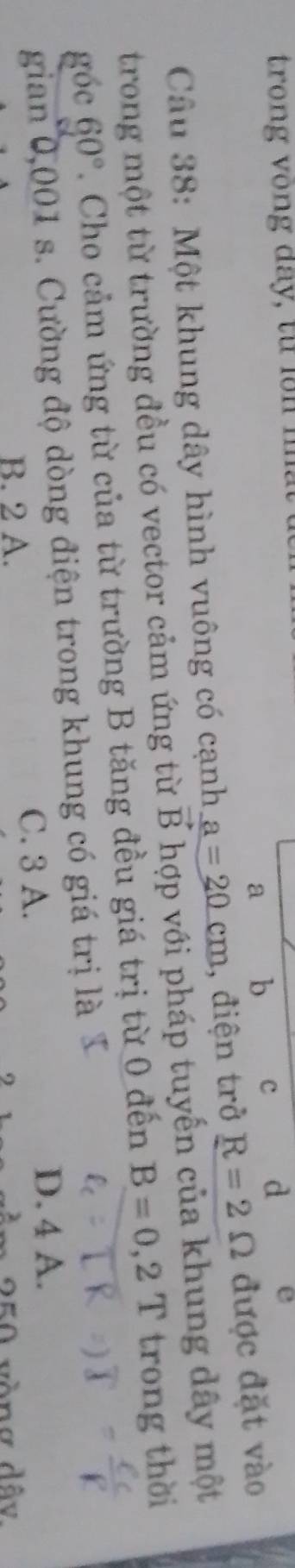 trong v ong day, tu 
a b c d e
Câu 38: Một khung dây hình vuông có cạnh a=20cm , điện trở R=2Omega được đặt vào
trong một từ trường đều có vector cảm ứng từ vector B hợp với pháp tuyến của khung dây một
góc 60°. Cho cảm ứng từ của từ trường B tăng đều giá trị từ 0 đến B=0,2Ttrong thời
gian 0,001 s. Cường độ dòng điện trong khung có giá trị là
B. 2 A. C. 3 A.
D. 4 A.
250 vòng dây