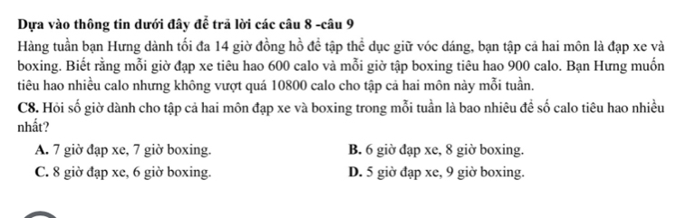 Dựa vào thông tin dưới đây để trã lời các câu 8 -câu 9
Hàng tuần bạn Hưng dành tối đa 14 giờ đồng hồ đề tập thể dục giữ vóc dáng, bạn tập cả hai môn là đạp xe và
boxing. Biết rằng mỗi giờ đạp xe tiêu hao 600 calo và mỗi giờ tập boxing tiêu hao 900 calo. Bạn Hưng muốn
tiêu hao nhiều calo nhưng không vượt quá 10800 calo cho tập cả hai môn này mỗi tuần.
C8. Hỏi số giờ dành cho tập cả hai môn đạp xe và boxing trong mỗi tuần là bao nhiêu đề số calo tiêu hao nhiều
nhất?
A. 7 giờ đạp xe, 7 giờ boxing. B. 6 giờ đạp xe, 8 giờ boxing.
C. 8 giờ đạp xe, 6 giờ boxing. D. 5 giờ đạp xe, 9 giờ boxing.