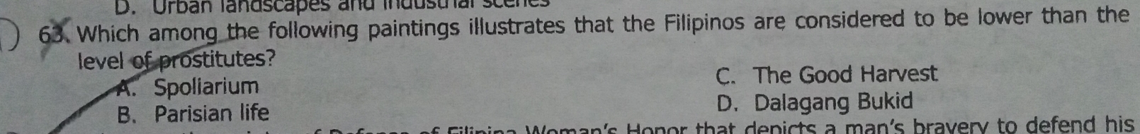 Orban landscapes and industhal scene
63. Which among the following paintings illustrates that the Filipinos are considered to be lower than the
level of prostitutes?
A. Spoliarium C. The Good Harvest
B、Parisian life D. Dalagang Bukid
an's Honor that depicts a man's bravery to defend his