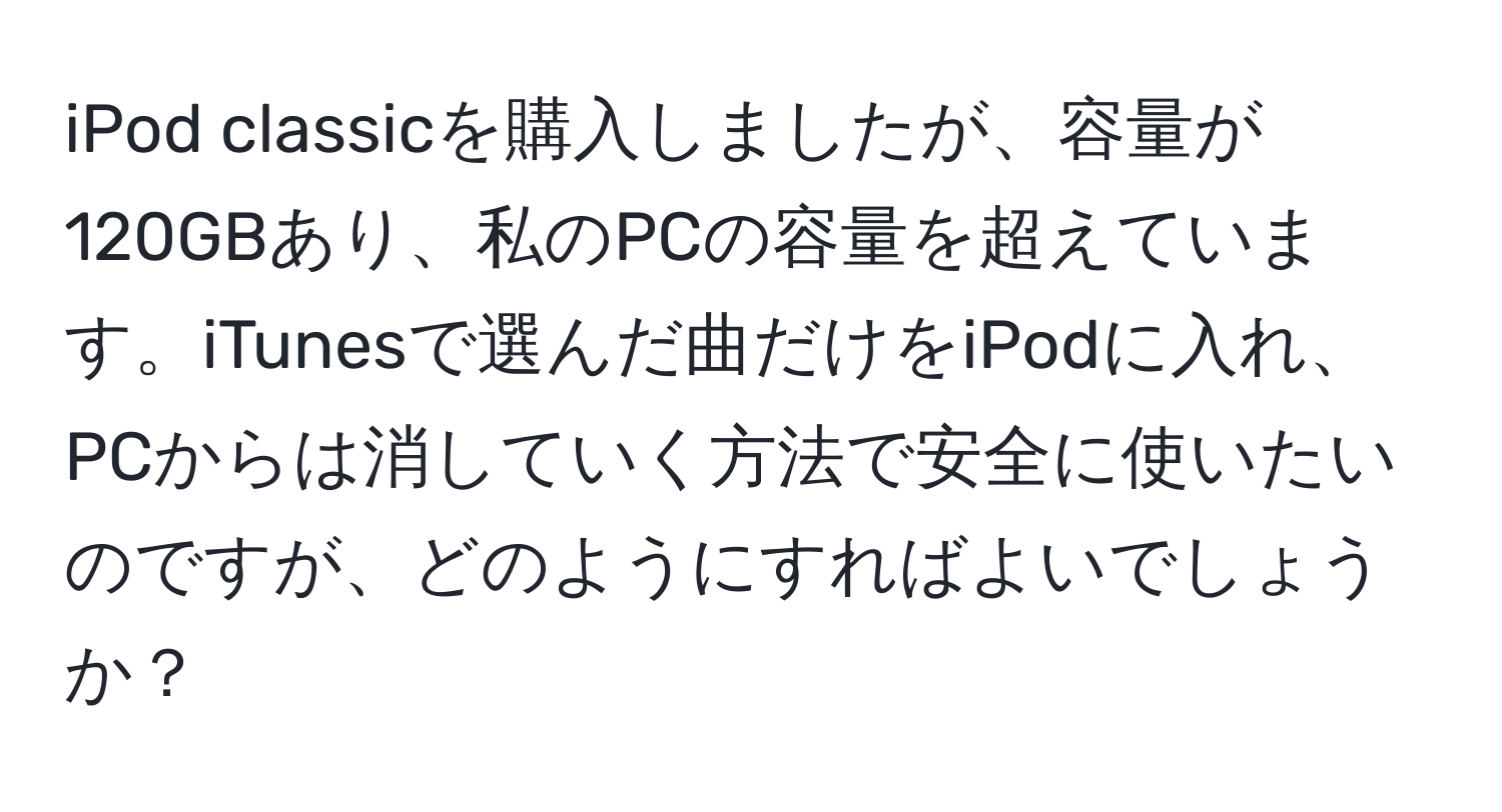 iPod classicを購入しましたが、容量が120GBあり、私のPCの容量を超えています。iTunesで選んだ曲だけをiPodに入れ、PCからは消していく方法で安全に使いたいのですが、どのようにすればよいでしょうか？