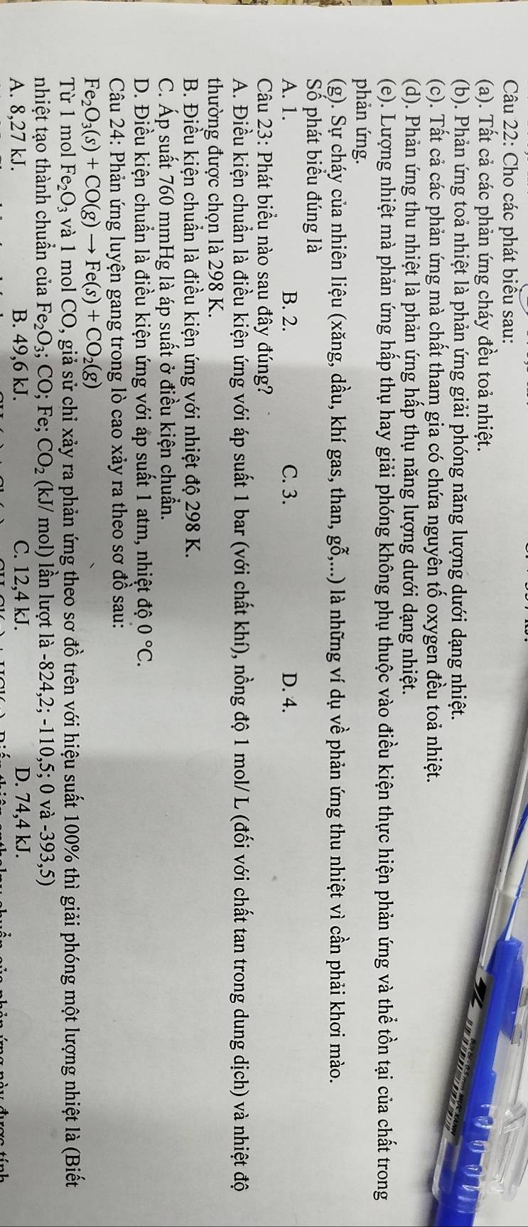 Cho các phát biểu sau:
(a). Tất cả các phản ứng cháy đều toả nhiệt.
(b). Phản ứng toả nhiệt là phản ứng giải phóng năng lượng dưới dạng nhiệt.
(c). Tất cả các phản ứng mà chất tham gia có chứa nguyên tố oxygen đều toả nhiệt.
(d). Phản ứng thu nhiệt là phản ứng hấp thụ năng lượng dưới dạng nhiệt.
(e). Lượng nhiệt mà phản ứng hấp thụ hay giải phóng không phụ thuộc vào điều kiện thực hiện phản ứng và thể tồn tại của chất trong
phản ứng.
(g). Sự cháy của nhiên liệu (xăng, dầu, khí gas, than, ghat o,... () là những ví dụ về phản ứng thu nhiệt vì cần phải khơi mào.
Số phát biểu đúng là
A. 1. B. 2. C. 3. D. 4.
Câu 23: Phát biểu nào sau đây đúng?
A. Điều kiện chuẩn là điều kiện ứng với áp suất 1 bar (với chất khí), nồng độ 1 mol/ L (đối với chất tan trong dung dịch) và nhiệt độ
thường được chọn là 298 K.
B. Điều kiện chuẩn là điều kiện ứng với nhiệt độ 298 K.
C. Áp suất 760 mmHg là áp suất ở điều kiện chuẩn.
D. Điều kiện chuẩn là điều kiện ứng với áp suất 1 atm, nhiệt độ 0°C.
Câu 24: Phản ứng luyện gang trong lò cao xảy ra theo sơ đồ sau:
Fe_2O_3(s)+CO(g)to Fe(s)+CO_2(g)
Từ 1 mol Fe_2O_3 và 1 mol CO, giả sử chỉ xảy ra phản ứng theo sơ đồ trên với hiệu suất 100% thì giải phóng một lượng nhiệt là (Biết
nhiệt tạo thành chuẩn của Fe_2O_3;CO;F e; CO_2 (kJ/ mol) lần lượt là -824,2; -110,5; 0 và -393,5)
A. 8,27 kJ. B. 49,6 kJ. C. 12,4 kJ. D. 74,4 kJ.