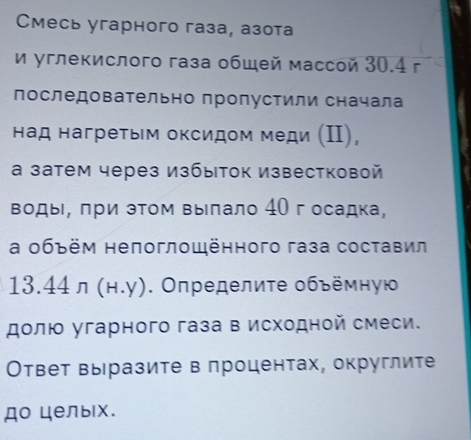 Смесь угарного газа, азота 
и углекислого газа общей массой 30.4 г
последовательно пропустили сначала 
над нагретьм оксидом меди (Ⅱ), 
а затем через избыток Известковой 
воды, πри эΤом вылало 40 г осадка, 
а οбъём непоглощённого газа составил
13.44n(H.y). Οпределиτе οбъемηую 
долюο угарного газа в исходной смеси. 
Ответ вы разите в πроцентах, округлите 
до целых.