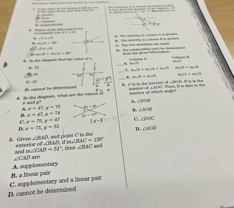 a Fe conscioes (-8, clusces the catement tost
t te sove s  tay mn te i chna a t tus about dur diigant. Is the dngren,
m∠ O=180°
* * Mina Macé Saa L
c 
0 %couinone 
% posgo tee
Whsisct oof thes Solherng im mon
tettgy tirae H C A. 99.
A. ∠ 1=∠ 2 A. The quantity in column A is greater.
B. m∠ 2=90° B. The quantity in column B is greater.
∠ 3 ∠ 4 C. The two quantities are equal.
D. m∠ 3+m∠ 4=90° D. The relationship can't be determined
3. In the diagram find the value of x.from the given information.
Column A Column B
m∠ 7
_
6. m∠ 3
A. 12 m∠ 6+m∠ 8
_
7. m∠ 3+m∠ 4+m∠ 5
B 14
_
8. m∠ 6+m∠ 5 m∠ 1+m∠ 2
C. 15
D. cannot be determined9. C is in the interior of ∠ BOD. B is in the
∠ AOC. Then, B is also in the
4. In the diagram, what are the values of interior of interior of which angle?
x and y?
A. ∠ DOB
A. x=47,y=75
B. ∠ AOB
B. x=47,y=74
C. x=75,y=47
C. ∠ DOC
D. x=71,y=51
D. ∠ AOD
5. Given ∠ BAD , and point C in the
exterior of ∠ BAD , if m∠ BAC=129°
and m∠ CAD=51° , then ∠ BAC and
∠ CAD are
A. supplementary
B. a linear pair
C. supplementary and a linear pair
D. cannot be determined