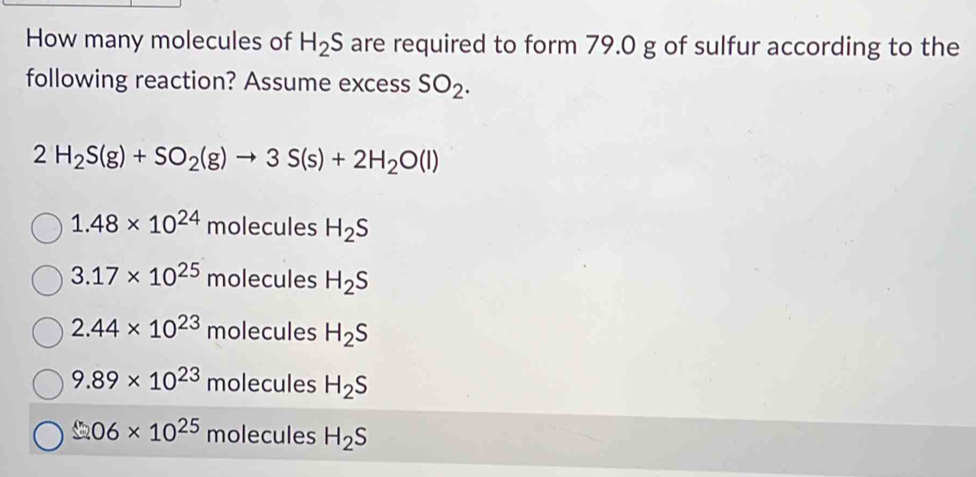 How many molecules of H_2S are required to form 79.0 g of sulfur according to the
following reaction? Assume excess SO_2.
2H_2S(g)+SO_2(g)to 3S(s)+2H_2O(l)
1.48* 10^(24)m lecules H_2S
3.17* 10^(25) molecules H_2S
2.44* 10^(23) molecules H_2S
9.89* 10^(23) molecules H_2S
06* 10^(25) molecules H_2S