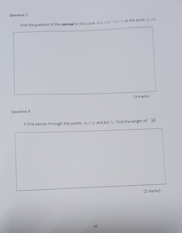 Find the gradient of the normal to the curve h(x)=2x^2-2x-3 at the point (2,-5). 
(3 marks) 
Question 4 
A line passes through the points A(-2,1) and B(6,7). Find the length of overline AB. 
(2 marks) 
10