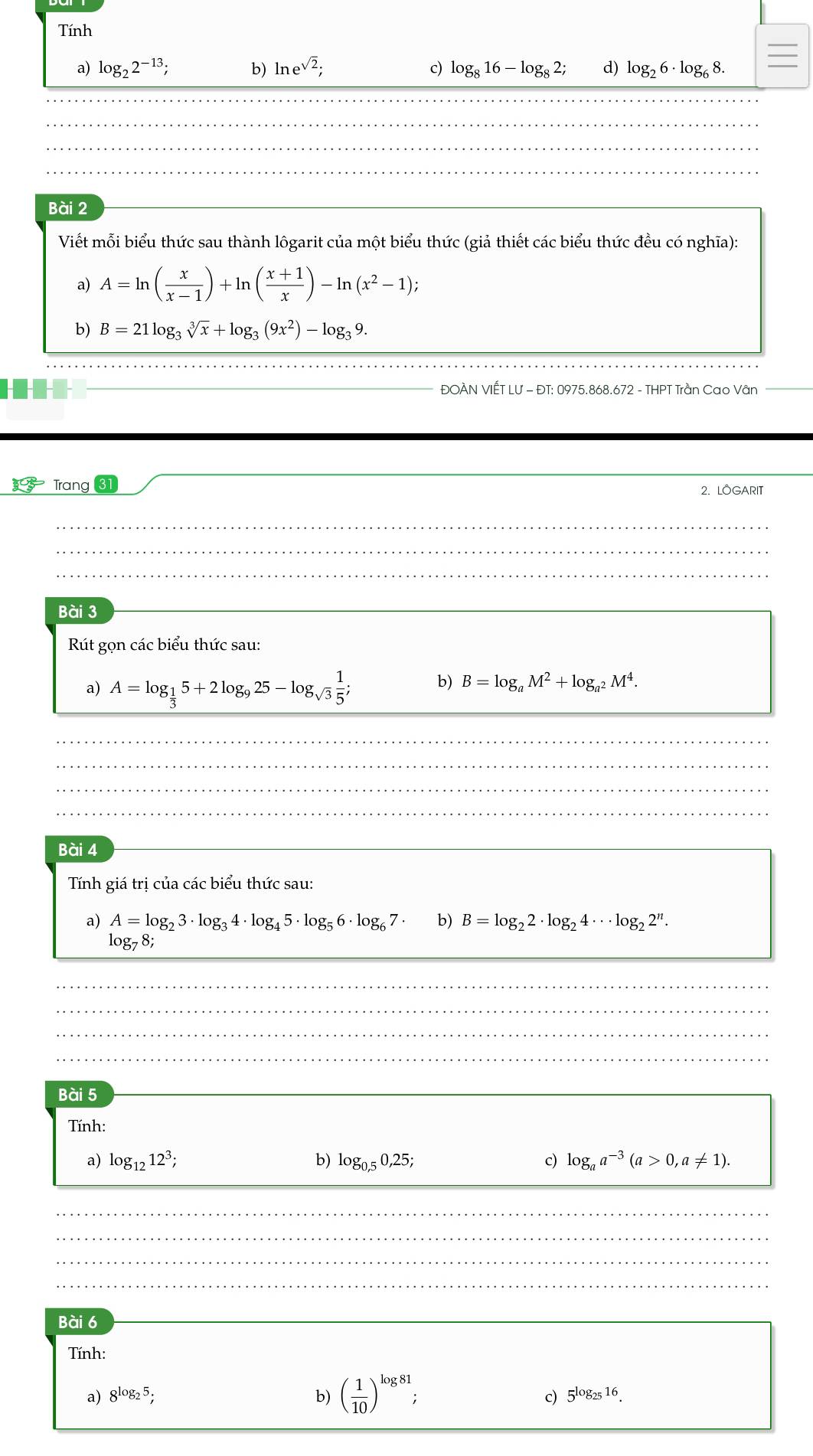 Tính
a) log _22^(-13); b) ln e^(sqrt(2)); c) log _816-log _82; d) log _26· log _68.
Bài 2
Viết mỗi biểu thức sau thành lôgarit của một biểu thức (giả thiết các biểu thức đều có nghĩa):
a) A=ln ( x/x-1 )+ln ( (x+1)/x )-ln (x^2-1);
b) B=21log _3sqrt[3](x)+log _3(9x^2)-log _39.
ĐOÀN VIẾT LƯ - ĐT: 0975.868.672 - THPT Trần Cao Vân
Trang 31
2. LOGARIT
Bài 3
Rút gọn các biểu thức sau:
a) A=log _ 1/3 5+2log _925-log _sqrt(3) 1/5 ; b) B=log _aM^2+log _a^2M^4.
Bài 4
Tính giá trị của các biểu thức sau:
a) A=log _23· log _34· log _45· log _56· log _67 b) B=log _22· log _24·s log _22^n.
log _78;
Bài 5
Tính:
a) log _1212^3; b) log _0,50,25; c) log _aa^(-3)(a>0,a!= 1).
Bài 6
Tính:
c)
a) 8^(log _2)5; b) ( 1/10 )^log 81; 5^(log _25)16.