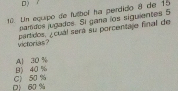 D) 7
10. Un equipo de futbol ha perdido 8 de 15
partidos jugados. Si gana los siguientes 5
partidos, ¿cuál será su porcentaje final de
victorias?
A 30 %
B 40 %
C 50 %
D 60 %