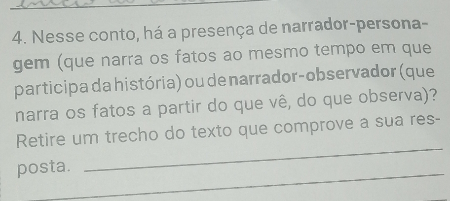 Nesse conto, há a presença de narrador-persona- 
gem (que narra os fatos ao mesmo tempo em que 
participa da história) ou de narrador-observador (que 
narra os fatos a partir do que vê, do que observa)? 
Retire um trecho do texto que comprove a sua res- 
posta. 
_ 
_