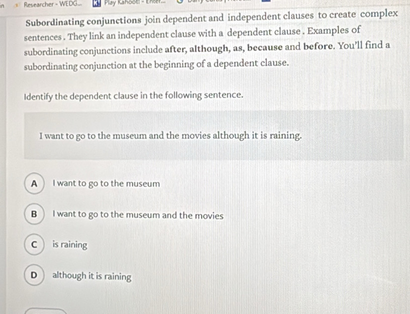 Researcher - WEDG... Play Kanoot: - Enter
Subordinating conjunctions join dependent and independent clauses to create complex
sentences . They link an independent clause with a dependent clause . Examples of
subordinating conjunctions include after, although, as, because and before. You’ll find a
subordinating conjunction at the beginning of a dependent clause.
Identify the dependent clause in the following sentence.
I want to go to the museum and the movies although it is raining.
A I want to go to the museum
B  I want to go to the museum and the movies
C is raining
D although it is raining