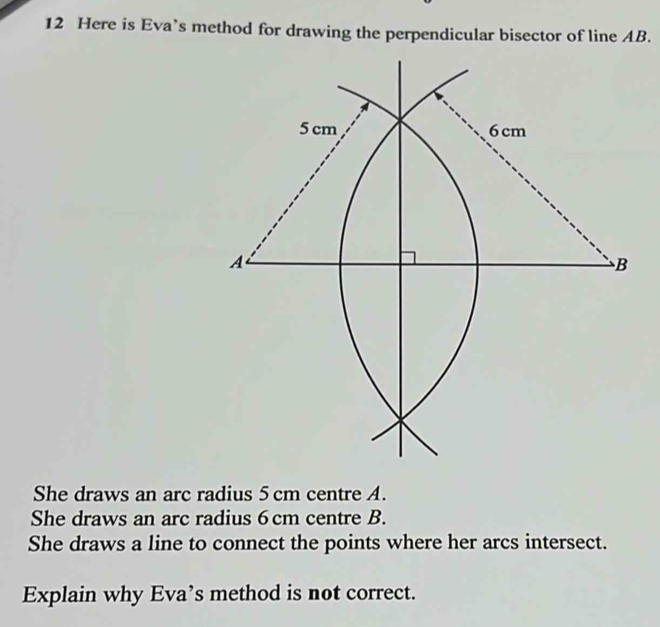 Here is Eva’s method for drawing the perpendicular bisector of line AB. 
She draws an arc radius 5 cm centre A. 
She draws an arc radius 6 cm centre B. 
She draws a line to connect the points where her arcs intersect. 
Explain why Eva’s method is not correct.